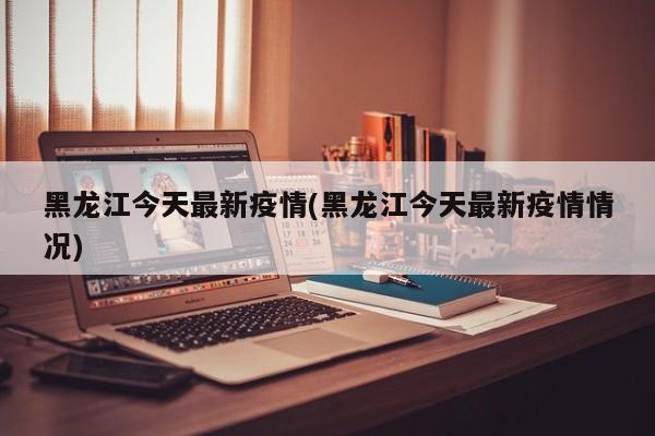 黑龙江今天最新疫情(黑龙江今天最新疫情情况)