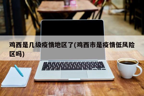鸡西是几级疫情地区了(鸡西市是疫情低风险区吗)