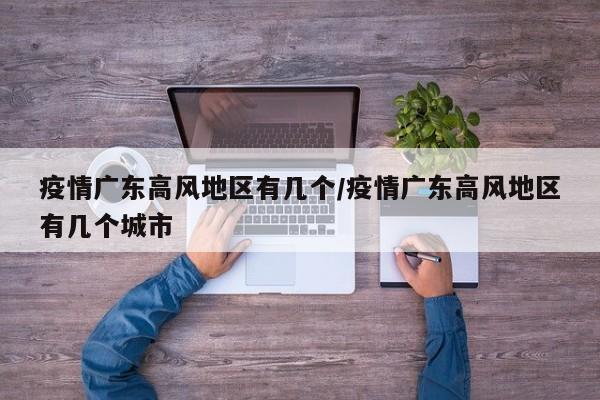 疫情广东高风地区有几个/疫情广东高风地区有几个城市