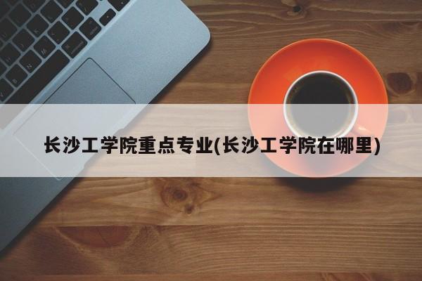 长沙工学院重点专业(长沙工学院在哪里)