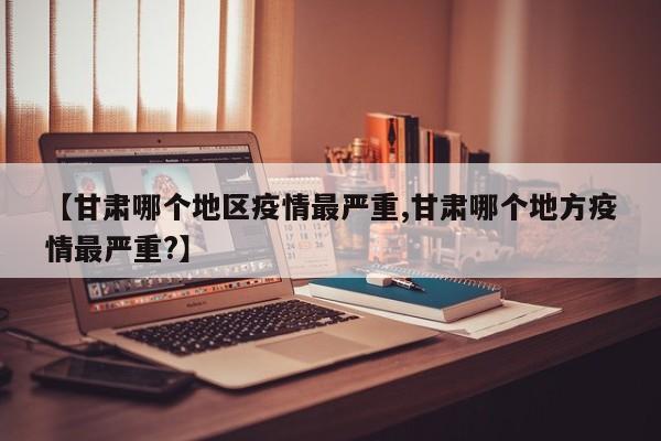 【甘肃哪个地区疫情最严重,甘肃哪个地方疫情最严重?】