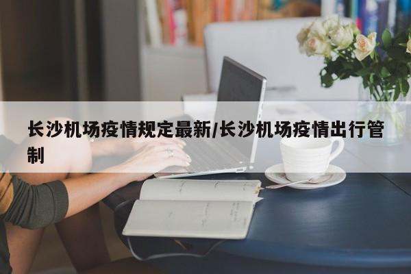 长沙机场疫情规定最新/长沙机场疫情出行管制