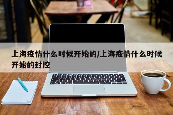 上海疫情什么时候开始的/上海疫情什么时候开始的封控