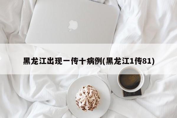 黑龙江出现一传十病例(黑龙江1传81)