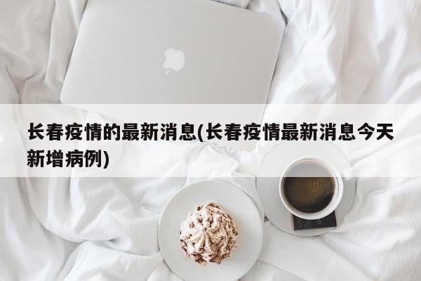 长春疫情的最新消息(长春疫情最新消息今天新增病例)