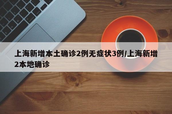 上海新增本土确诊2例无症状3例/上海新增2本地确诊