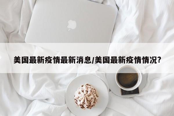 美国最新疫情最新消息/美国最新疫情情况?