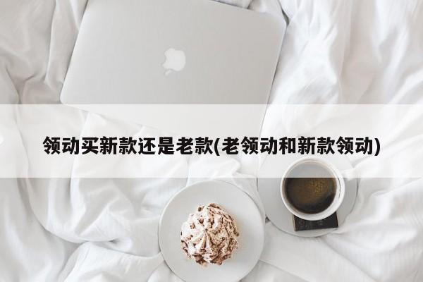 领动买新款还是老款(老领动和新款领动)