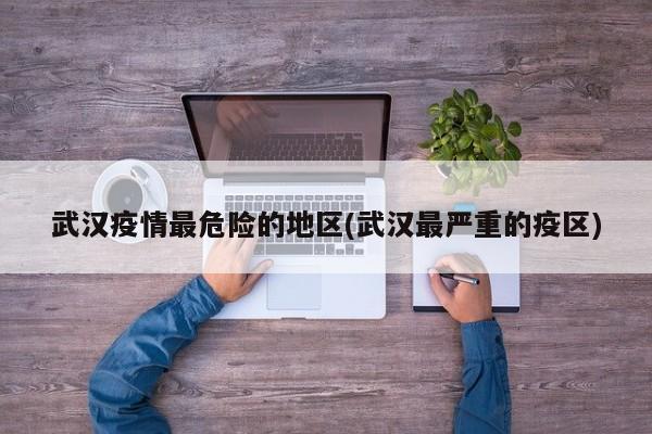 武汉疫情最危险的地区(武汉最严重的疫区)